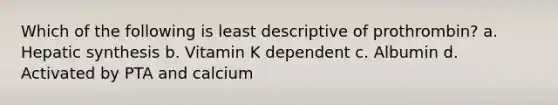 Which of the following is least descriptive of prothrombin? a. Hepatic synthesis b. Vitamin K dependent c. Albumin d. Activated by PTA and calcium