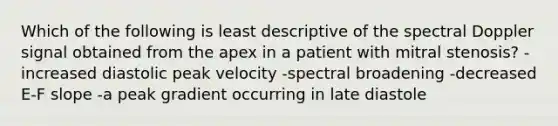 Which of the following is least descriptive of the spectral Doppler signal obtained from the apex in a patient with mitral stenosis? -increased diastolic peak velocity -spectral broadening -decreased E-F slope -a peak gradient occurring in late diastole