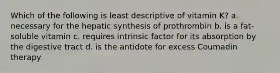 Which of the following is least descriptive of vitamin K? a. necessary for the hepatic synthesis of prothrombin b. is a fat-soluble vitamin c. requires intrinsic factor for its absorption by the digestive tract d. is the antidote for excess Coumadin therapy