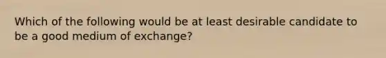 Which of the following would be at least desirable candidate to be a good medium of exchange?