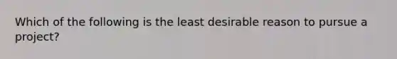 Which of the following is the least desirable reason to pursue a project?