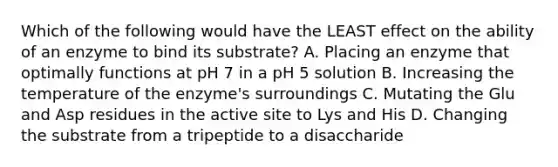 Which of the following would have the LEAST effect on the ability of an enzyme to bind its substrate? A. Placing an enzyme that optimally functions at pH 7 in a pH 5 solution B. Increasing the temperature of the enzyme's surroundings C. Mutating the Glu and Asp residues in the active site to Lys and His D. Changing the substrate from a tripeptide to a disaccharide