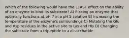 Which of the following would have the LEAST effect on the ability of an enzyme to bind its substrate? A) Placing an enzyme that optimally functions at pH 7 in a pH 5 solution B) Increasing the temperature of the enzyme's surroundings C) Mutating the Glu and Asp residues in the active site to Lys and HIs D) Changing the substrate from a tripeptide to a disaccharide