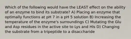 Which of the following would have the LEAST effect on the ability of an enzyme to bind its substrate? A) Placing an enzyme that optimally functions at pH 7 in a pH 5 solution B) Increasing the temperature of the enzyme's surroundings C) Mutating the Glu and Asp residues in the active site to Lys and HIs D) Changing the substrate from a tripeptide to a disaccharide