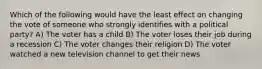 Which of the following would have the least effect on changing the vote of someone who strongly identifies with a political party? A) The voter has a child B) The voter loses their job during a recession C) The voter changes their religion D) The voter watched a new television channel to get their news