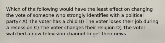 Which of the following would have the least effect on changing the vote of someone who strongly identifies with a political party? A) The voter has a child B) The voter loses their job during a recession C) The voter changes their religion D) The voter watched a new television channel to get their news