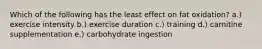 Which of the following has the least effect on fat oxidation? a.) exercise intensity b.) exercise duration c.) training d.) carnitine supplementation e.) carbohydrate ingestion