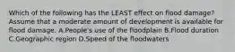 Which of the following has the LEAST effect on flood damage? Assume that a moderate amount of development is available for flood damage. A.People's use of the floodplain B.Flood duration C.Geographic region D.Speed of the floodwaters