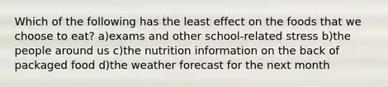 Which of the following has the least effect on the foods that we choose to eat? a)exams and other school-related stress b)the people around us c)the nutrition information on the back of packaged food d)the weather forecast for the next month