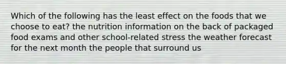 Which of the following has the least effect on the foods that we choose to eat? the nutrition information on the back of packaged food exams and other school-related stress the weather forecast for the next month the people that surround us