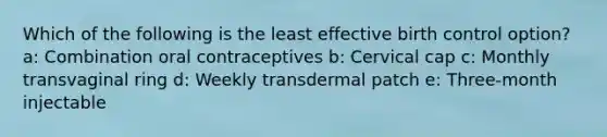 Which of the following is the least effective birth control option? a: Combination oral contraceptives b: Cervical cap c: Monthly transvaginal ring d: Weekly transdermal patch e: Three-month injectable