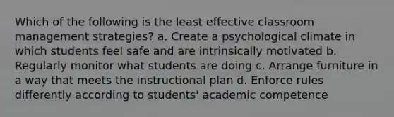 Which of the following is the least effective classroom management strategies? a. Create a psychological climate in which students feel safe and are intrinsically motivated b. Regularly monitor what students are doing c. Arrange furniture in a way that meets the instructional plan d. Enforce rules differently according to students' academic competence