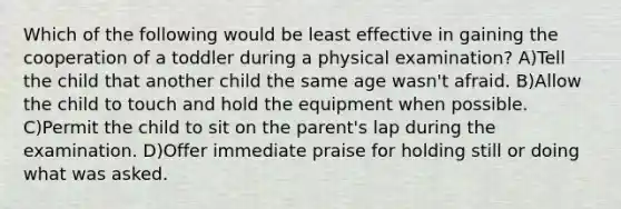 Which of the following would be least effective in gaining the cooperation of a toddler during a physical examination? A)Tell the child that another child the same age wasn't afraid. B)Allow the child to touch and hold the equipment when possible. C)Permit the child to sit on the parent's lap during the examination. D)Offer immediate praise for holding still or doing what was asked.