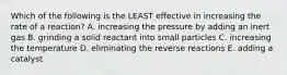 Which of the following is the LEAST effective in increasing the rate of a reaction? A. increasing the pressure by adding an inert gas B. grinding a solid reactant into small particles C. increasing the temperature D. eliminating the reverse reactions E. adding a catalyst