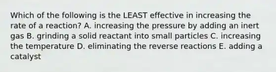 Which of the following is the LEAST effective in increasing the rate of a reaction? A. increasing the pressure by adding an inert gas B. grinding a solid reactant into small particles C. increasing the temperature D. eliminating the reverse reactions E. adding a catalyst