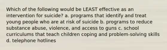 Which of the following would be LEAST effective as an intervention for suicide? a. programs that identify and treat young people who are at risk of suicide b. programs to reduce substance abuse, violence, and access to guns c. school curriculums that teach children coping and problem-solving skills d. telephone hotlines