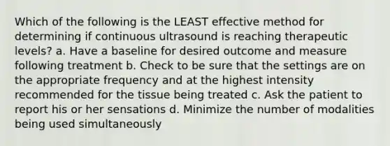 Which of the following is the LEAST effective method for determining if continuous ultrasound is reaching therapeutic levels? a. Have a baseline for desired outcome and measure following treatment b. Check to be sure that the settings are on the appropriate frequency and at the highest intensity recommended for the tissue being treated c. Ask the patient to report his or her sensations d. Minimize the number of modalities being used simultaneously