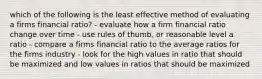 which of the following is the least effective method of evaluating a firms financial ratio? - evaluate how a firm financial ratio change over time - use rules of thumb, or reasonable level a ratio - compare a firms financial ratio to the average ratios for the firms industry - look for the high values in ratio that should be maximized and low values in ratios that should be maximized