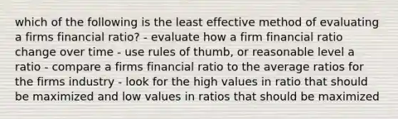 which of the following is the least effective method of evaluating a firms financial ratio? - evaluate how a firm financial ratio change over time - use rules of thumb, or reasonable level a ratio - compare a firms financial ratio to the average ratios for the firms industry - look for the high values in ratio that should be maximized and low values in ratios that should be maximized