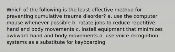 Which of the following is the least effective method for preventing cumulative trauma disorder? a. use the computer mouse whenever possible b. rotate jobs to reduce repetitive hand and body movements c. install equipment that minimizes awkward hand and body movements d. use voice recognition systems as a substitute for keyboarding