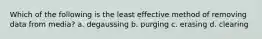 Which of the following is the least effective method of removing data from media? a. degaussing b. purging c. erasing d. clearing