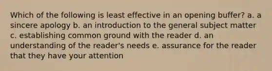 Which of the following is least effective in an opening buffer? a. a sincere apology b. an introduction to the general subject matter c. establishing common ground with the reader d. an understanding of the reader's needs e. assurance for the reader that they have your attention