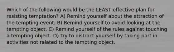 Which of the following would be the LEAST effective plan for resisting temptation? A) Remind yourself about the attraction of the tempting event. B) Remind yourself to avoid looking at the tempting object. C) Remind yourself of the rules against touching a tempting object. D) Try to distract yourself by taking part in activities not related to the tempting object.