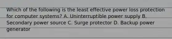 Which of the following is the least effective power loss protection for computer systems? A. Uninterruptible power supply B. Secondary power source C. Surge protector D. Backup power generator