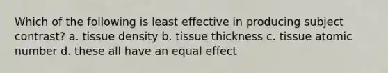 Which of the following is least effective in producing subject contrast? a. tissue density b. tissue thickness c. tissue atomic number d. these all have an equal effect