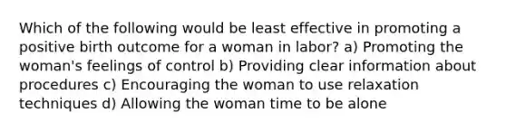 Which of the following would be least effective in promoting a positive birth outcome for a woman in labor? a) Promoting the woman's feelings of control b) Providing clear information about procedures c) Encouraging the woman to use relaxation techniques d) Allowing the woman time to be alone