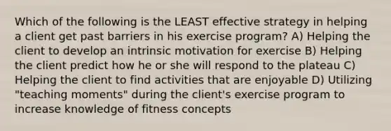 Which of the following is the LEAST effective strategy in helping a client get past barriers in his exercise program? A) Helping the client to develop an intrinsic motivation for exercise B) Helping the client predict how he or she will respond to the plateau C) Helping the client to find activities that are enjoyable D) Utilizing "teaching moments" during the client's exercise program to increase knowledge of fitness concepts