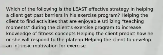 Which of the following is the LEAST effective strategy in helping a client get past barriers in his exercise program? Helping the client to find activities that are enjoyable Utilizing "teaching moments" during the client's exercise program to increase knowledge of fitness concepts Helping the client predict how he or she will respond to the plateau Helping the client to develop an intrinsic motivation for exercise