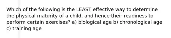 Which of the following is the LEAST effective way to determine the physical maturity of a child, and hence their readiness to perform certain exercises? a) biological age b) chronological age c) training age