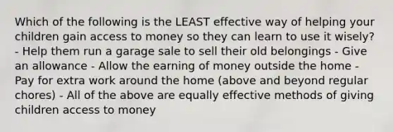 Which of the following is the LEAST effective way of helping your children gain access to money so they can learn to use it wisely? - Help them run a garage sale to sell their old belongings - Give an allowance - Allow the earning of money outside the home - Pay for extra work around the home (above and beyond regular chores) - All of the above are equally effective methods of giving children access to money