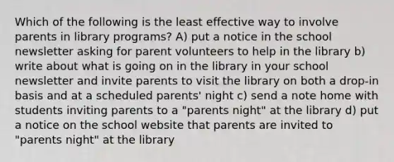 Which of the following is the least effective way to involve parents in library programs? A) put a notice in the school newsletter asking for parent volunteers to help in the library b) write about what is going on in the library in your school newsletter and invite parents to visit the library on both a drop-in basis and at a scheduled parents' night c) send a note home with students inviting parents to a "parents night" at the library d) put a notice on the school website that parents are invited to "parents night" at the library