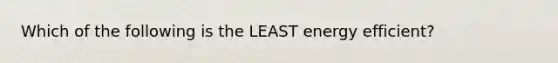 Which of the following is the LEAST energy efficient?