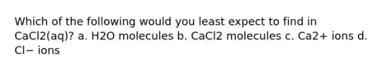 Which of the following would you least expect to find in CaCl2(aq)? a. H2O molecules b. CaCl2 molecules c. Ca2+ ions d. Cl− ions