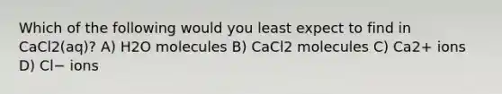 Which of the following would you least expect to find in CaCl2(aq)? A) H2O molecules B) CaCl2 molecules C) Ca2+ ions D) Cl− ions