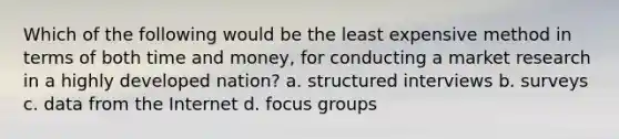 Which of the following would be the least expensive method in terms of both time and money, for conducting a market research in a highly developed nation? a. structured interviews b. surveys c. data from the Internet d. focus groups