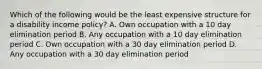 Which of the following would be the least expensive structure for a disability income policy? A. Own occupation with a 10 day elimination period B. Any occupation with a 10 day elimination period C. Own occupation with a 30 day elimination period D. Any occupation with a 30 day elimination period