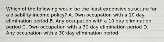 Which of the following would be the least expensive structure for a disability income policy? A. Own occupation with a 10 day elimination period B. Any occupation with a 10 day elimination period C. Own occupation with a 30 day elimination period D. Any occupation with a 30 day elimination period