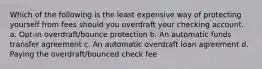 Which of the following is the least expensive way of protecting yourself from fees should you overdraft your checking account. a. Opt-in overdraft/bounce protection b. An automatic funds transfer agreement c. An automatic overdraft loan agreement d. Paying the overdraft/bounced check fee