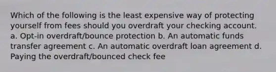 Which of the following is the least expensive way of protecting yourself from fees should you overdraft your checking account. a. Opt-in overdraft/bounce protection b. An automatic funds transfer agreement c. An automatic overdraft loan agreement d. Paying the overdraft/bounced check fee