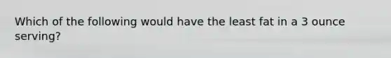 Which of the following would have the least fat in a 3 ounce serving?