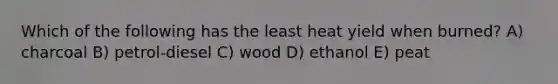 Which of the following has the least heat yield when burned? A) charcoal B) petrol-diesel C) wood D) ethanol E) peat