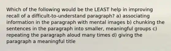 Which of the following would be the LEAST help in improving recall of a difficult-to-understand paragraph? a) associating information in the paragraph with mental images b) chunking the sentences in the paragraph into smaller, meaningful groups c) repeating the paragraph aloud many times d) giving the paragraph a meaningful title