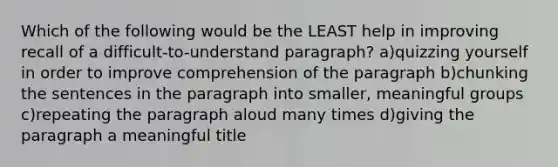 Which of the following would be the LEAST help in improving recall of a difficult-to-understand paragraph? a)quizzing yourself in order to improve comprehension of the paragraph b)chunking the sentences in the paragraph into smaller, meaningful groups c)repeating the paragraph aloud many times d)giving the paragraph a meaningful title