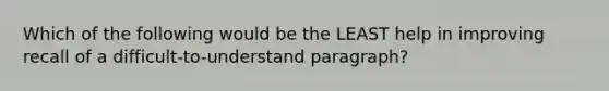 Which of the following would be the LEAST help in improving recall of a difficult-to-understand paragraph?