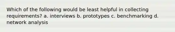 Which of the following would be least helpful in collecting requirements? a. interviews b. prototypes c. benchmarking d. network analysis