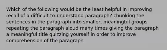 Which of the following would be the least helpful in improving recall of a difficult-to-understand paragraph? chunking the sentences in the paragraph into smaller, meaningful groups repeating the paragraph aloud many times giving the paragraph a meaningful title quizzing yourself in order to improve comprehension of the paragraph